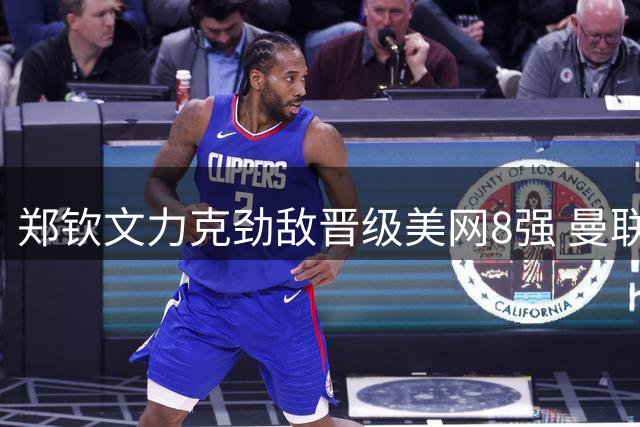 郑钦文力克劲敌晋级美网8强 曼联欧冠阵容引热议